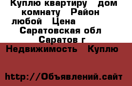 Куплю квартиру , дом,комнату › Район ­ любой › Цена ­ 450 000 - Саратовская обл., Саратов г. Недвижимость » Куплю   